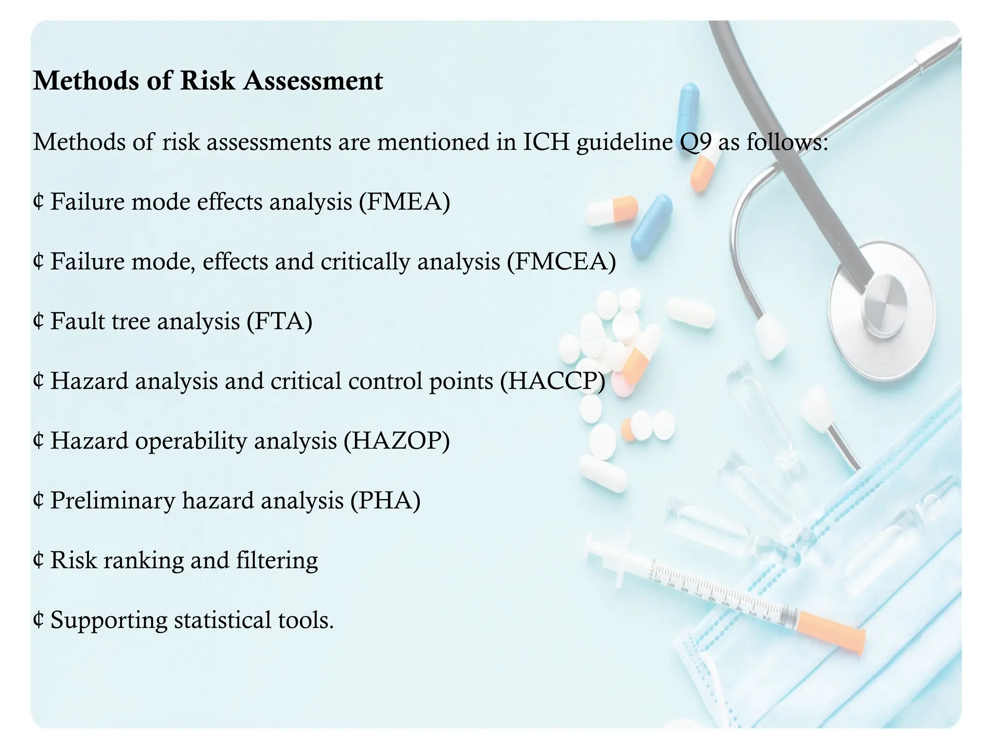 Methods of Risk Assessment
Methods of risk assessments are mentioned in ICH guideline Q9 as follows:
¢ Failure mode effects analysis (FMEA)
¢ Failure mode, effects and critically analysis (FMCEA)
¢ Fault tree analysis (FTA)
¢ Hazard analysis and critical control points (HACCP)
¢ Hazard operability analysis (HAZOP)
¢ Preliminary hazard analysis (PHA)
¢ Risk ranking and filtering
¢ Supporting statistical tools.
 
