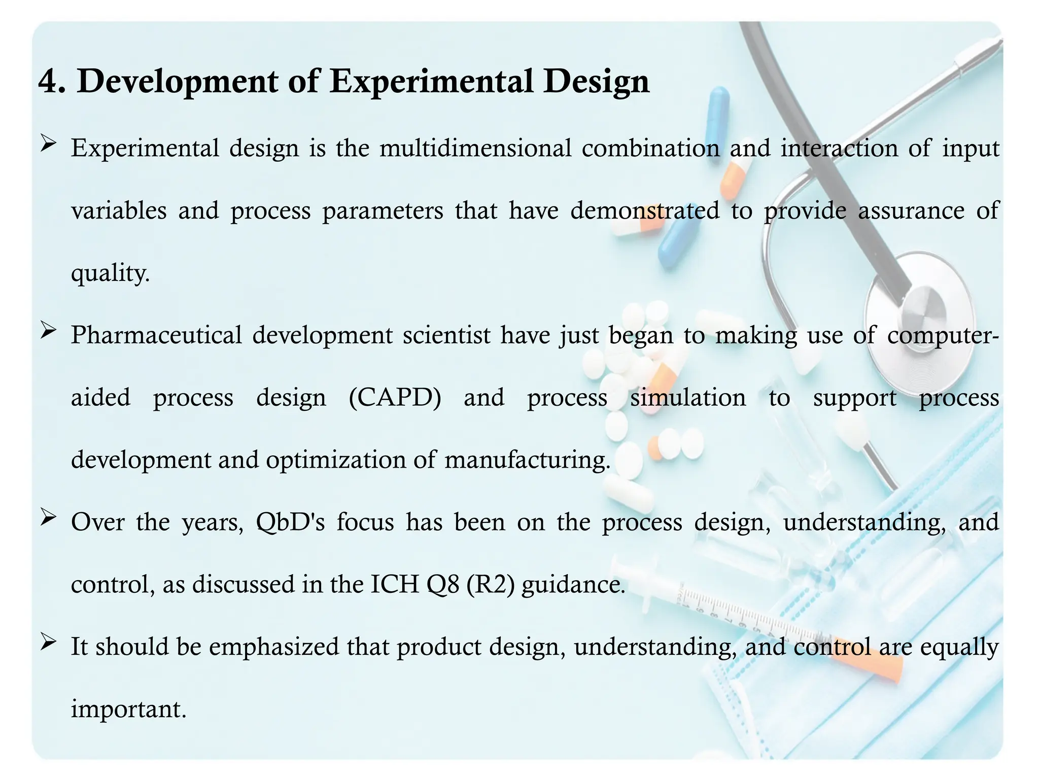 4. Development of Experimental Design
 Experimental design is the multidimensional combination and interaction of input
variables and process parameters that have demonstrated to provide assurance of
quality.
 Pharmaceutical development scientist have just began to making use of computer-
aided process design (CAPD) and process simulation to support process
development and optimization of manufacturing.
 Over the years, QbD's focus has been on the process design, understanding, and
control, as discussed in the ICH Q8 (R2) guidance.
 It should be emphasized that product design, understanding, and control are equally
important.
 