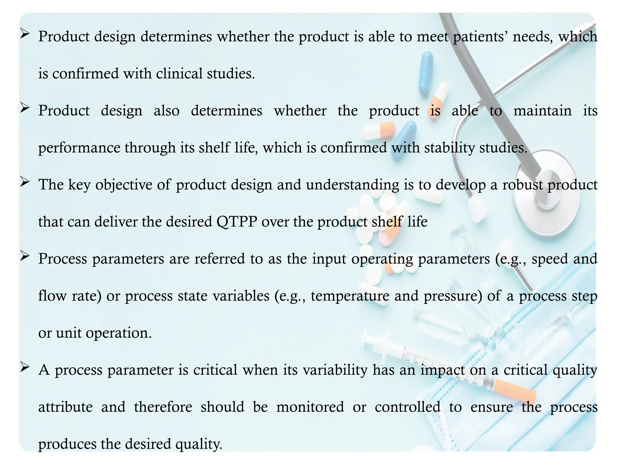  Product design determines whether the product is able to meet patients’ needs, which
is confirmed with clinical studies.
 Product design also determines whether the product is able to maintain its
performance through its shelf life, which is confirmed with stability studies.
 The key objective of product design and understanding is to develop a robust product
that can deliver the desired QTPP over the product shelf life
 Process parameters are referred to as the input operating parameters (e.g., speed and
flow rate) or process state variables (e.g., temperature and pressure) of a process step
or unit operation.
 A process parameter is critical when its variability has an impact on a critical quality
attribute and therefore should be monitored or controlled to ensure the process
produces the desired quality.
 