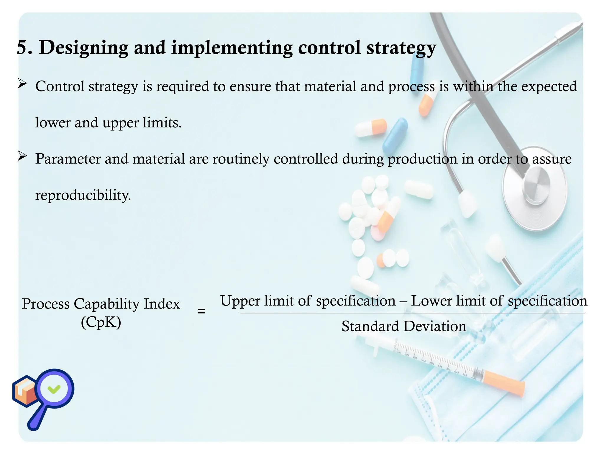 5. Designing and implementing control strategy
 Control strategy is required to ensure that material and process is within the expected
lower and upper limits.
 Parameter and material are routinely controlled during production in order to assure
reproducibility.
Process Capability Index
(CpK)
Upper limit of specification – Lower limit of specification
Standard Deviation
=
 