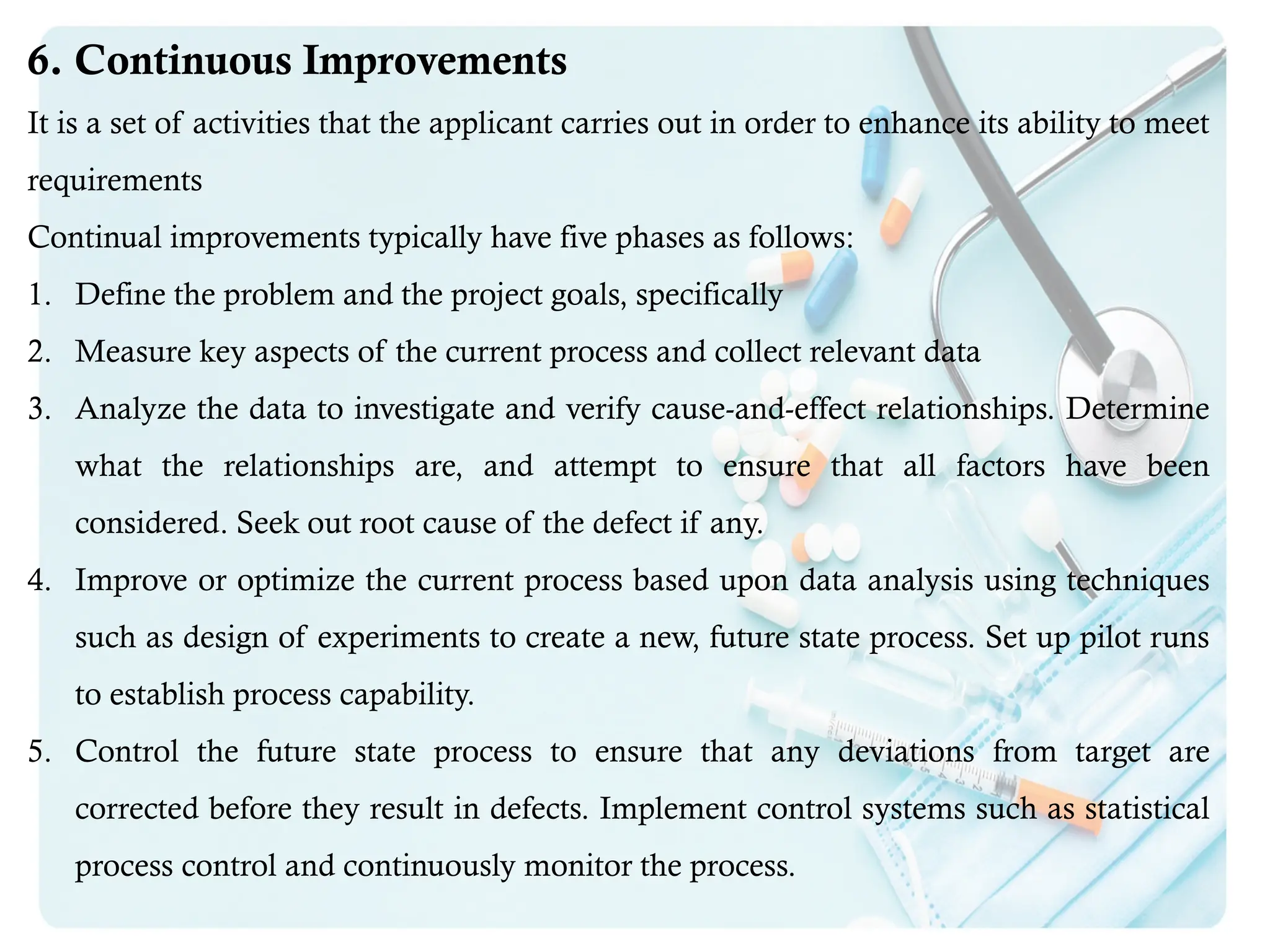 6. Continuous Improvements
It is a set of activities that the applicant carries out in order to enhance its ability to meet
requirements
Continual improvements typically have five phases as follows:
1. Define the problem and the project goals, specifically
2. Measure key aspects of the current process and collect relevant data
3. Analyze the data to investigate and verify cause-and-effect relationships. Determine
what the relationships are, and attempt to ensure that all factors have been
considered. Seek out root cause of the defect if any.
4. Improve or optimize the current process based upon data analysis using techniques
such as design of experiments to create a new, future state process. Set up pilot runs
to establish process capability.
5. Control the future state process to ensure that any deviations from target are
corrected before they result in defects. Implement control systems such as statistical
process control and continuously monitor the process.
 