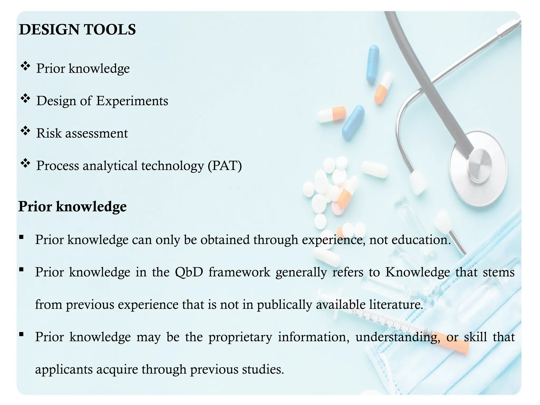 DESIGN TOOLS
 Prior knowledge
 Design of Experiments
 Risk assessment
 Process analytical technology (PAT)
Prior knowledge
 Prior knowledge can only be obtained through experience, not education.
 Prior knowledge in the QbD framework generally refers to Knowledge that stems
from previous experience that is not in publically available literature.
 Prior knowledge may be the proprietary information, understanding, or skill that
applicants acquire through previous studies.
 