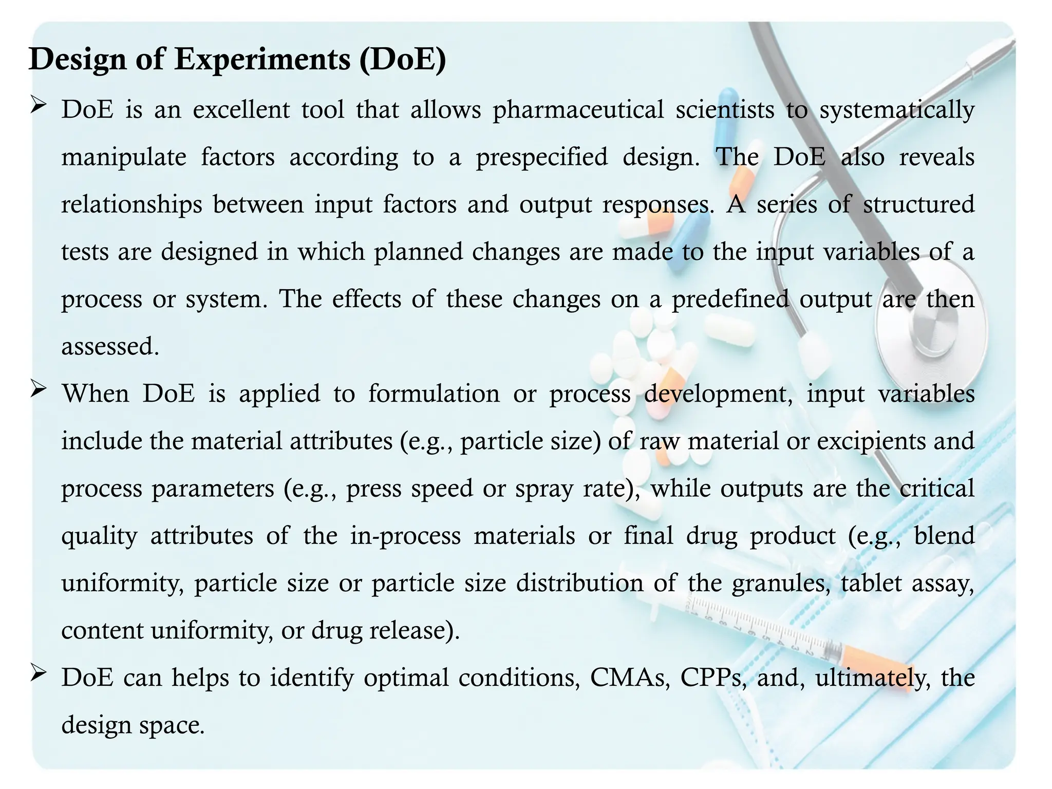 Design of Experiments (DoE)
 DoE is an excellent tool that allows pharmaceutical scientists to systematically
manipulate factors according to a prespecified design. The DoE also reveals
relationships between input factors and output responses. A series of structured
tests are designed in which planned changes are made to the input variables of a
process or system. The effects of these changes on a predefined output are then
assessed.
 When DoE is applied to formulation or process development, input variables
include the material attributes (e.g., particle size) of raw material or excipients and
process parameters (e.g., press speed or spray rate), while outputs are the critical
quality attributes of the in-process materials or final drug product (e.g., blend
uniformity, particle size or particle size distribution of the granules, tablet assay,
content uniformity, or drug release).
 DoE can helps to identify optimal conditions, CMAs, CPPs, and, ultimately, the
design space.
 