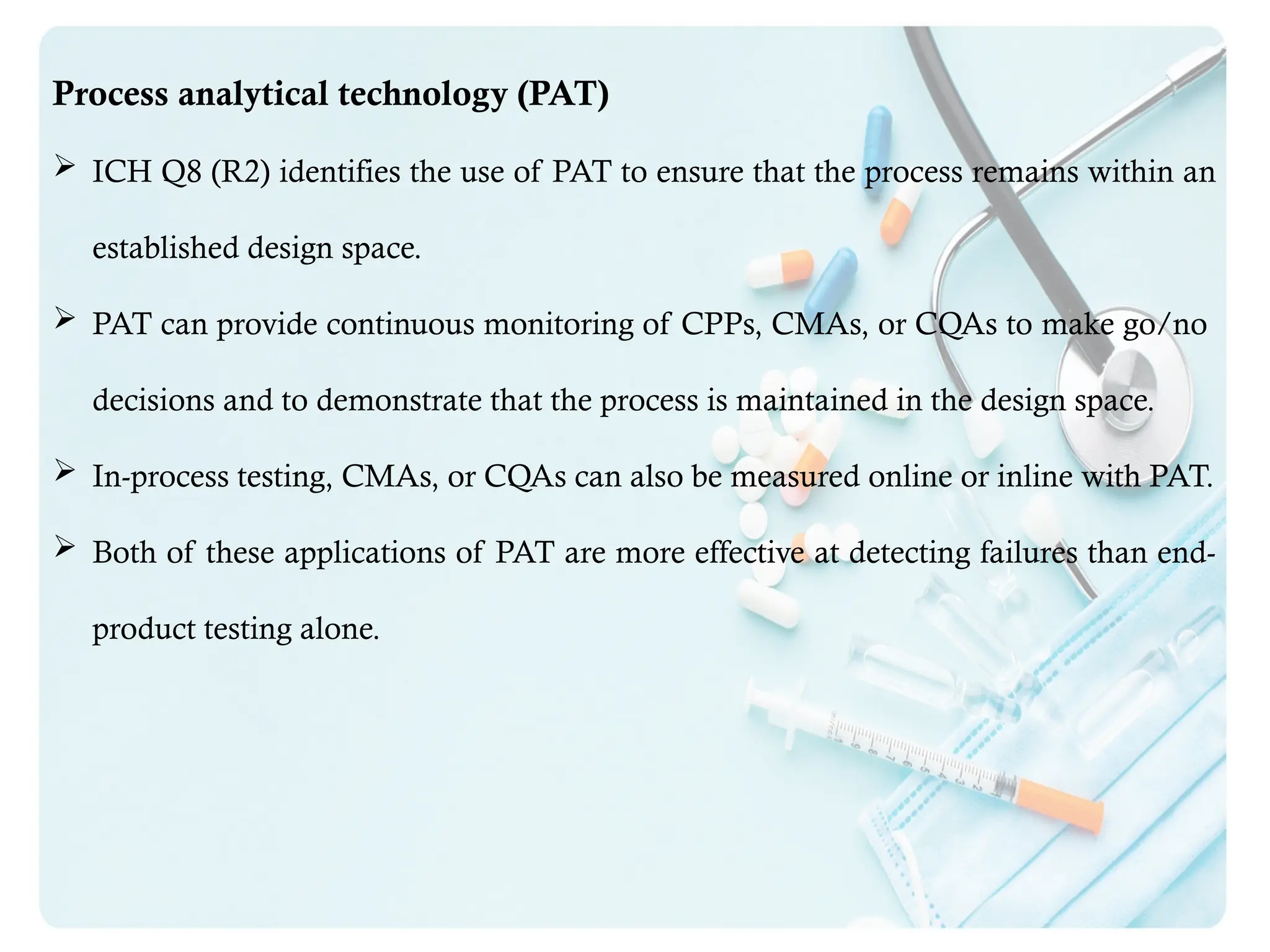 Process analytical technology (PAT)
 ICH Q8 (R2) identifies the use of PAT to ensure that the process remains within an
established design space.
 PAT can provide continuous monitoring of CPPs, CMAs, or CQAs to make go/no
decisions and to demonstrate that the process is maintained in the design space.
 In-process testing, CMAs, or CQAs can also be measured online or inline with PAT.
 Both of these applications of PAT are more effective at detecting failures than end-
product testing alone.
 
