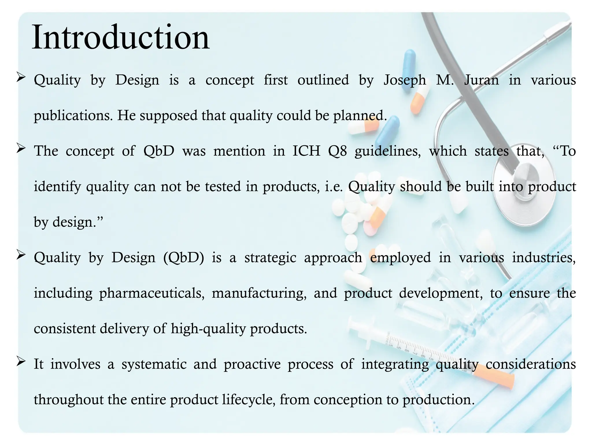  Quality by Design is a concept first outlined by Joseph M. Juran in various
publications. He supposed that quality could be planned.
 The concept of QbD was mention in ICH Q8 guidelines, which states that, “To
identify quality can not be tested in products, i.e. Quality should be built into product
by design.”
 Quality by Design (QbD) is a strategic approach employed in various industries,
including pharmaceuticals, manufacturing, and product development, to ensure the
consistent delivery of high-quality products.
 It involves a systematic and proactive process of integrating quality considerations
throughout the entire product lifecycle, from conception to production.
Introduction
 