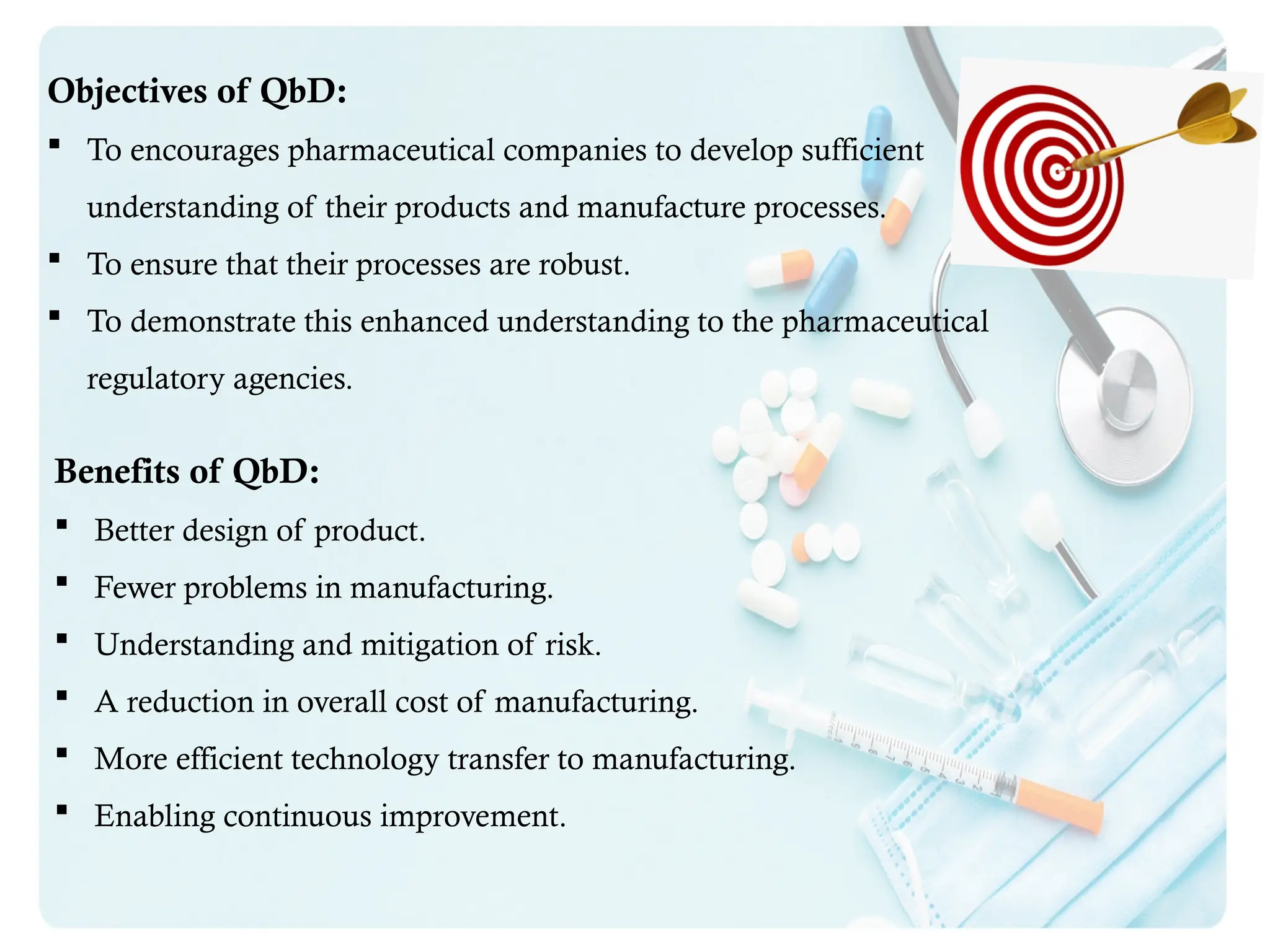 Objectives of QbD:
 To encourages pharmaceutical companies to develop sufficient
understanding of their products and manufacture processes.
 To ensure that their processes are robust.
 To demonstrate this enhanced understanding to the pharmaceutical
regulatory agencies.
Benefits of QbD:
 Better design of product.
 Fewer problems in manufacturing.
 Understanding and mitigation of risk.
 A reduction in overall cost of manufacturing.
 More efficient technology transfer to manufacturing.
 Enabling continuous improvement.
 