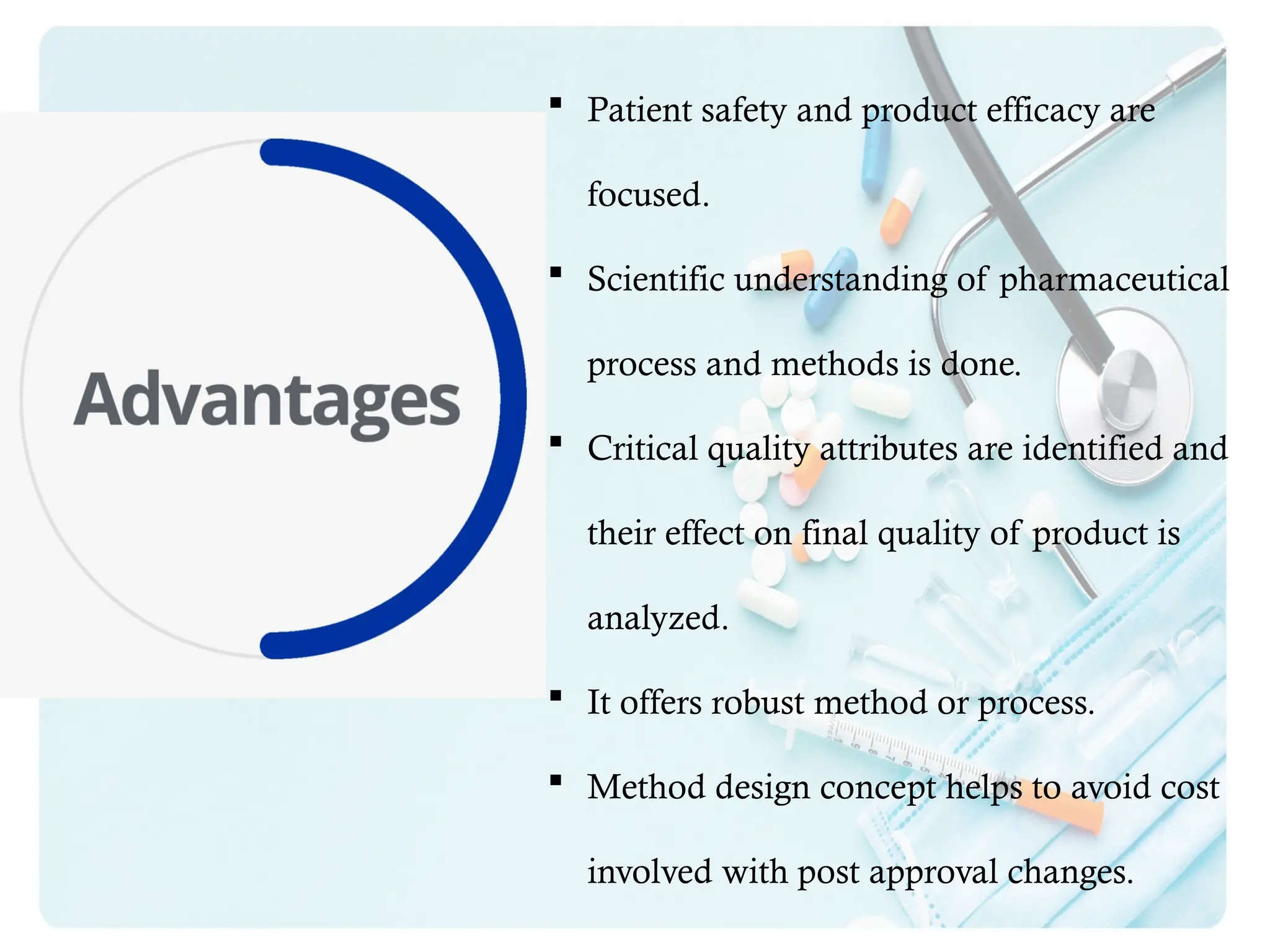  Patient safety and product efficacy are
focused.
 Scientific understanding of pharmaceutical
process and methods is done.
 Critical quality attributes are identified and
their effect on final quality of product is
analyzed.
 It offers robust method or process.
 Method design concept helps to avoid cost
involved with post approval changes.
 
