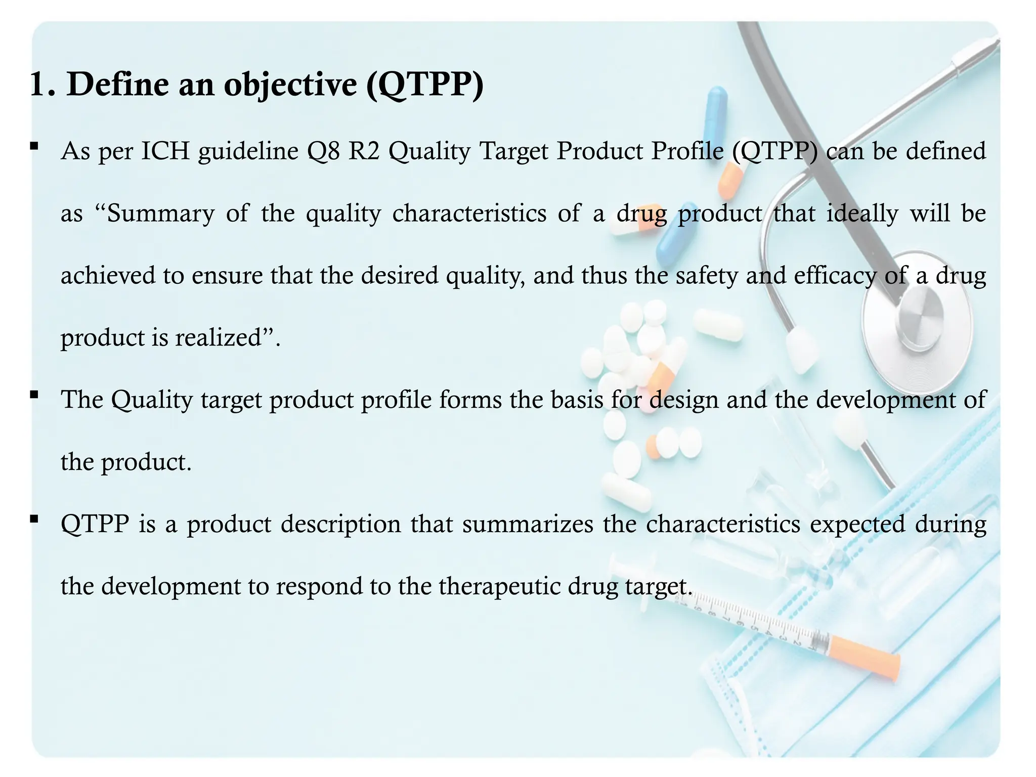 1. Define an objective (QTPP)
 As per ICH guideline Q8 R2 Quality Target Product Profile (QTPP) can be defined
as “Summary of the quality characteristics of a drug product that ideally will be
achieved to ensure that the desired quality, and thus the safety and efficacy of a drug
product is realized”.
 The Quality target product profile forms the basis for design and the development of
the product.
 QTPP is a product description that summarizes the characteristics expected during
the development to respond to the therapeutic drug target.
 