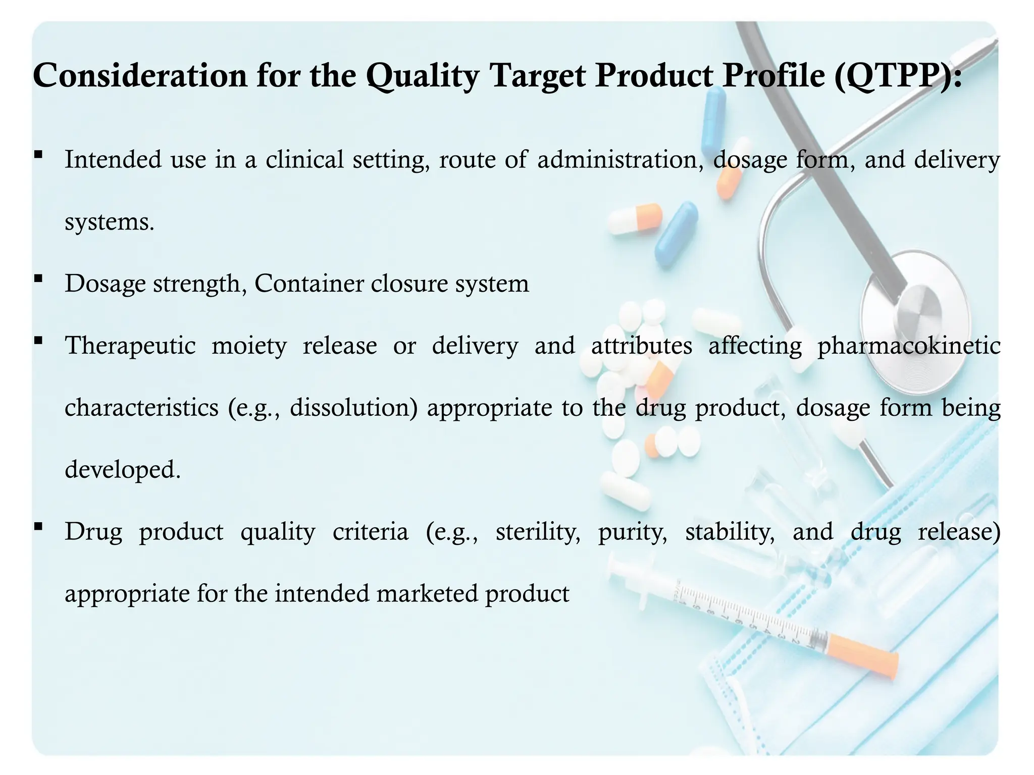 Consideration for the Quality Target Product Profile (QTPP):
 Intended use in a clinical setting, route of administration, dosage form, and delivery
systems.
 Dosage strength, Container closure system
 Therapeutic moiety release or delivery and attributes affecting pharmacokinetic
characteristics (e.g., dissolution) appropriate to the drug product, dosage form being
developed.
 Drug product quality criteria (e.g., sterility, purity, stability, and drug release)
appropriate for the intended marketed product
 