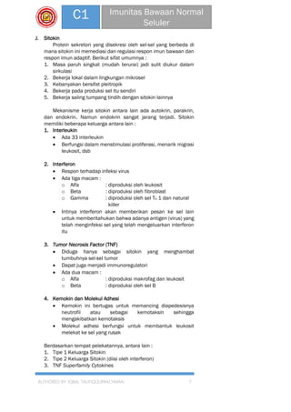 AUTHORED BY: IQBAL TAUFIQQURRACHMAN 7
C1 Imunitas Bawaan Normal
Seluler
J. Sitokin
Protein sekretori yang disekresi oleh sel-sel yang berbeda di
mana sitokin ini memediasi dan regulasi respon imun bawaan dan
respon imun adaptif. Berikut sifat umumnya :
1. Masa paruh singkat (mudah terurai) jadi sulit diukur dalam
sirkulasi
2. Bekerja lokal dalam lingkungan mikrosel
3. Kebanyakan bersifat pleitropik
4. Bekerja pada produksi sel itu sendiri
5. Bekerja saling tumpang tindih dengan sitokin lainnya
Mekanisme kerja sitokin antara lain ada autokrin, parakrin,
dan endokrin. Namun endokrin sangat jarang terjadi. Sitokin
memiliki beberapa keluarga antara lain :
1. Interleukin
 Ada 33 interleukin
 Berfungsi dalam menstimulasi proliferasi, menarik migrasi
leukosit, dsb
2. Interferon
 Respon terhadap infeksi virus
 Ada tiga macam :
o Alfa : diproduksi oleh leukosit
o Beta : diproduksi oleh fibroblast
o Gamma : diproduksi oleh sel Th 1 dan natural
killer
 Intinya interferon akan memberikan pesan ke sel lain
untuk memberitahukan bahwa adanya antigen (virus) yang
telah menginfeksi sel yang telah mengeluarkan interferon
itu
3. Tumor Necrosis Factor (TNF)
 Diduga hanya sebagai sitokin yang menghambat
tumbuhnya sel-sel tumor
 Dapat juga menjadi immunoregulatori
 Ada dua macam :
o Alfa : diproduksi makrofag dan leukosit
o Beta : diproduksi oleh sel B
4. Kemokin dan Molekul Adhesi
 Kemokin ini bertugas untuk memancing diapedesisnya
neutrofil atau sebagai kemotaksin sehingga
mengakibatkan kemotaksis
 Molekul adhesi berfungsi untuk membantuk leukosit
melekat ke sel yang rusak
Berdasarkan tempat pelekatannya, antara lain :
1. Tipe 1 Keluarga Sitokin
2. Tipe 2 Keluarga Sitokin (diisi oleh interferon)
3. TNF Superfamily Cytokines
 