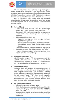 AUTHORED BY : IQBAL TAUFIQQURRACHMAN 43
C4 Defisiensi Imun Kongenital
SCID ini merupakan imunodefisiensi yang memengaruhi
respon imun humoral dan seluler. Dapat terjadi karena adanya
kegagalan dalam perkembangan sel T diikuti atau bisa juga tidak
diikuti oleh defek dalam maturasi sel B. Pasien akan mengalami
kerentanan terhadap infeksi virus, jamur, dan protozoa.
SCID ini diakibatkan oleh mutasi pada gen pengkode
perkembangan limfosit dari hematopoietic stem cell sampai
menjadi mature cell. SCID ini diturunkan secara autosomal resesif
maupun x-linked.
2. Sindrom DiGeorge
- Terjadi defek pada maturasi sel T dan berhubungan
dengan SCID (Severe Combined Immunodeficiency)
- Diakibatkan oleh malformasi kongenital yang akibatnya
adalah defek pada perkembangan timus dan kelenjar
paratiroid
- Manifestasi klinisnya antara lain :
 Hipoplasia atau agenesis timus sehingga akan tidak
terjadi pematangan sel
 Kehilangan kelenjar paratiroid sehingga mengganggu
homeostasis kalsium yang menyebabkan tetanus
karena
- Terjadinya diakibatkan oleh delesi kromosom regio 22q11
- Menyebabkan infeksi Mycobacterium, virus, dan jamur
- Penyakit ini dapat ditangani dengan transplantasi timus
atau transplantasi sumsum tulang
3. Defek dalam Pensinyalan TCR
Terjadi kecacatan kompleks TCR karena adanya mutasi gen
pengkode CD3 yaitu gen ε dan gen γ, gen ZAP70
(perkembangan CD8+), gen LCK dan UNC119 (perkembangan
CD4+), serta pengurangan sintesis sitokin IL-2 dan IFN- γ
4. Sindrom Wiskott-Aldrich
Merupakan salah satu penyakit yang diturunkan secara X-
linked. Di mana terjadi mutasi pada gen pengkode protein
WASP (yang dibutuhkan dalam fungsi respon sel T terhadap
antigen, produksi trombosit, serta kinerja antibodi). Akibatnya,
jika ada mutasi pada WASP akan terjadi kegagalan
pensinyalan dalam melakukan gene rearrangement dan
polimerisasi aktin untuk motilitas sel yang akibatnya akan
terjadi gangguan dalam kemotaksis neutrofil.
5. Bare Lymphocyte Syndrome I
- Diakibatkan oleh defek pada MHC kelas II
- Hal ini diakibatkan oleh mutasi pada faktor transkripsi dan
protein promotor yang antara lain adalah RFX-B, C11 TA,
RFC-5, dan RFXAP
- Dalam sindrom ini akan terjadi gejala antara lain infeksi
bronkopulmonari, diare kronik, serta kematian akibat
infeksi virus
 