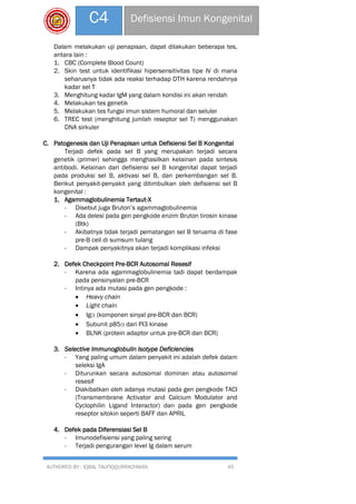 AUTHORED BY : IQBAL TAUFIQQURRACHMAN 45
C4 Defisiensi Imun Kongenital
Dalam melakukan uji penapisan, dapat dilakukan beberapa tes,
antara lain :
1. CBC (Complete Blood Count)
2. Skin test untuk identifikasi hipersensitivitas tipe IV di mana
seharusnya tidak ada reaksi terhadap DTH karena rendahnya
kadar sel T
3. Menghitung kadar IgM yang dalam kondisi ini akan rendah
4. Melakukan tes genetik
5. Melakukan tes fungsi imun sistem humoral dan seluler
6. TREC test (menghitung jumlah reseptor sel T) menggunakan
DNA sirkuler
C. Patogenesis dan Uji Penapisan untuk Defisiensi Sel B Kongenital
Terjadi defek pada sel B yang merupakan terjadi secara
genetik (primer) sehingga menghasilkan kelainan pada sintesis
antibodi. Kelainan dari defisiensi sel B kongenital dapat terjadi
pada produksi sel B, aktivasi sel B, dan perkembangan sel B.
Berikut penyakit-penyakit yang ditimbulkan oleh defisiensi sel B
kongenital :
1. Agammaglobulinemia Tertaut-X
- Disebut juga Bruton’s agammaglobulinemia
- Ada delesi pada gen pengkode enzim Bruton tirosin kinase
(Btk)
- Akibatnya tidak terjadi pematangan sel B teruama di fase
pre-B cell di sumsum tulang
- Dampak penyakitnya akan terjadi komplikasi infeksi
2. Defek Checkpoint Pre-BCR Autosomal Resesif
- Karena ada agammaglobulinemia tadi dapat berdampak
pada pensinyalan pre-BCR
- Intinya ada mutasi pada gen pengkode :
 Heavy chain
 Light chain
 Igα (komponen sinyal pre-BCR dan BCR)
 Subunit p85α dari PI3 kinase
 BLNK (protein adaptor untuk pre-BCR dan BCR)
3. Selective Immunoglobulin Isotype Deficiencies
- Yang paling umum dalam penyakit ini adalah defek dalam
seleksi IgA
- Diturunkan secara autosomal dominan atau autosomal
resesif
- Diakibatkan oleh adanya mutasi pada gen pengkode TACI
(Transmembrane Activator and Calcium Modulator and
Cyclophilin Ligand Interactor) dan pada gen pengkode
reseptor sitokin seperti BAFF dan APRIL
4. Defek pada Diferensiasi Sel B
- Imunodefisiensi yang paling sering
- Terjadi pengurangan level Ig dalam serum
 