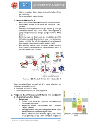 AUTHORED BY : IQBAL TAUFIQQURRACHMAN 46
C4 Defisiensi Imun Kongenital
- Adanya kecacatan dalam respon antibodi terhadap infeksi
dan vaksinasi
- Serta peningkatan insiden infeksi
5. Defek pada Aktivasi Sel B
Penurunannya secara X-linked maupun autosomal resesif
- Diakibatkan adanya mutasi pada gen pengkode CD40L
pada sel T
- Akibatnya tidak terjadi perubahan IgM menjadi IgG dan IgA
akibat tidak adanya cross-linked antara sel T dengan sel B
yang mempresentasikan antigen dengan bantuan MHC
Kelas II
- Selain itu, juga ada defek pada gen pengkode enzim AID
(Activation-induced Deamination) yang mengakibatkan
isotype switching dan affinity maturation di mana kasus ini
jarang akibat diturunkan secara homozigot resesif
- Dan ada juga karena mutasi pada gen pengkode enzim
UNG (Urasil N-glikosilase) untuk menghilangkan residu U
dari gen Ig saat class switching
Dalam mengidentifikasi penyakit sel B ini dapat dilakukan uji
penapisan, antara lain dengan :
 Complete Blood Count (CBC)
 Pemeriksaan level seruum immunoglobulin
D. Patogenesis dan Uji Penapisan untuk Defisiensi Imun Non-Spesifik
1. Chronic Granulomatous Disease
 Patogenesis
- Terjadi mutasi pada gen pengkode kompleks enzim
fagosit oksidase (phox)
- Kegagalan fagosit menghasilkan ROS (Reactive
Oxygen Species)
- Sehingga bakteri dan jamur penginfeksi tidak dapat
dihancurkan dan akan terus terjadi infeksi
- Karena infeksi ini tidak dikontrol fagosit, maka akan
terjadi penumpukan sel kronik termediasi respon iun
Gambar 4.1 Defek pada Aktivasi Sel T maupun Sel B1
Gambar 4.2 Pembentukan Enzim
Phox2
 