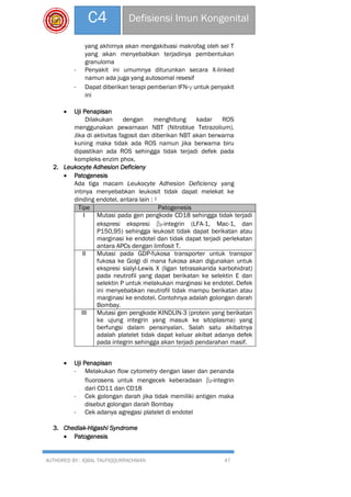 AUTHORED BY : IQBAL TAUFIQQURRACHMAN 47
C4 Defisiensi Imun Kongenital
yang akhirnya akan mengakitvasi makrofag oleh sel T
yang akan menyebabkan terjadinya pembentukan
granuloma
- Penyakit ini umumnya diturunkan secara X-linked
namun ada juga yang autosomal resesif
- Dapat diberikan terapi pemberian IFN-γ untuk penyakit
ini
 Uji Penapisan
Dilakukan dengan menghitung kadar ROS
menggunakan pewarnaan NBT (Nitroblue Tetrazolium).
Jika di aktivitas fagosit dan diberikan NBT akan berwarna
kuning maka tidak ada ROS namun jika berwarna biru
dipastikan ada ROS sehingga tidak terjadi defek pada
kompleks enzim phox.
2. Leukocyte Adhesion Deficieny
 Patogenesis
Ada tiga macam Leukocyte Adhesion Deficiency yang
intinya menyebabkan leukosit tidak dapat melekat ke
dinding endotel, antara lain : 1
Tipe Patogenesis
I Mutasi pada gen pengkode CD18 sehingga tidak terjadi
ekspresi ekspresi β2-integrin (LFA-1, Mac-1, dan
P150,95) sehingga leukosit tidak dapat berikatan atau
marginasi ke endotel dan tidak dapat terjadi perlekatan
antara APCs dengan limfosit T.
II Mutasi pada GDP-fukosa transporter untuk transpor
fukosa ke Golgi di mana fukosa akan digunakan untuk
ekspresi sialyl-Lewis X (ligan tetrasakarida karbohidrat)
pada neutrofil yang dapat berikatan ke selektin E dan
selektin P untuk melakukan marginasi ke endotel. Defek
ini menyebabkan neutrofil tidak mampu berikatan atau
marginasi ke endotel. Contohnya adalah golongan darah
Bombay.
III Mutasi gen pengkode KINDLIN-3 (protein yang berikatan
ke ujung integrin yang masuk ke sitoplasma) yang
berfungsi dalam pensinyalan. Salah satu akibatnya
adalah platelet tidak dapat keluar akibat adanya defek
pada integrin sehingga akan terjadi pendarahan masif.
 Uji Penapisan
- Melakukan flow cytometry dengan laser dan penanda
fluorosens untuk mengecek keberadaan β2-integrin
dari CD11 dan CD18
- Cek golongan darah jika tidak memiliki antigen maka
disebut golongan darah Bombay
- Cek adanya agregasi platelet di endotel
3. Chediak-Higashi Syndrome
 Patogenesis
 