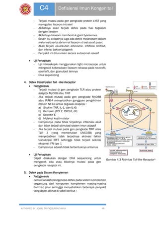 AUTHORED BY : IQBAL TAUFIQQURRACHMAN 48
C4 Defisiensi Imun Kongenital
- Terjadi mutasi pada gen pengkode protein LYST yang
meregulasi lisosom intrasel
- Akibatnya akan terjadi defek pada fusi fagosom
dengan lisosom
- Akibatnya lisosom membentuk giant lysosomes
- Selain itu akibatnya juga ada defek melanosom dalam
melanosit serta abnormal lisosom di sel saraf pusat
- Akan terjadi okulokutan albinisme, infiltrasi limfosit,
dan infeksi bakteri piogenik
- Penyakit ini diturunkan secara autosomal resesif
 Uji Penapisan
- Uji mikroskopik menggunakan light microscope untuk
mengecek keberadaan lisosom raksasa pada neutrofil,
eosinofil, dan granulosit lainnya
- DNA sequencing
4. Defek Pensinyalan Toll - like Receptor
 Patogenesis
- Terjadi mutasi di gen pengkode TLR atau protein
adaptor MyD88 atau TRIF
- Jika terjadi mutasi pada gen pengkode MyD88
atau IRAK-4 menyebabkan gangguan pengaktivan
protein NF-kB untuk regulasi ekspresi :
a) Sitokin (TNF, IL-1, dan IL-6)
b) Kemokin (CCL2, CXCL8, dll)
c) Selektin E
d) Molekul kostimulator
- Dampaknya pada tidak terjadinya inflamasi akut
dan tidak terjadi stimulasi sistem imun adaptif
- Jika terjadi mutasi pada gen pengkode TRIF atau
TLR 3 (yang memerlukan UNC93B) yang
menyebabkan tidak terjadinya aktivasi faktor
transkripsi IRF3 sehingga tidak terjadi sekresi
ekspresi IFN tipe 1
- Dampaknya adalah tidak terbentuknya antivirus
 Uji Penapisan
Dapat dilakukan dengan DNA sequencing untuk
mengecek ada atau tidaknya mutasi pada gen
pengkode reseptor ini.
5. Defek pada Sistem Komplemen
 Patogenesis
Berikut adalah patogenesis defek pada sistem komplemen
tergantung dari komponen komplemen masing-masing
dari tiap jalur sehingga menyebabkan beberapa penyakit
yang dapat dilihat di tabel berikut :
Gambar 4.3 Aktivitas Toll-like Receptor1
 