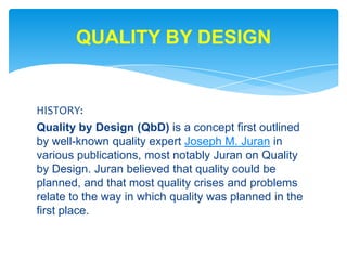 HISTORY: Quality by Design (QbD) is a concept first outlined by well-known quality expert Joseph M. Juran in various publications, most notably Juran on Quality by Design. Juran believed that quality could be planned, and that most quality crises and problems relate to the way in which quality was planned in the first place.QUALITY BY DESIGN