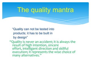 The quality mantra   “Quality can not be tested into  products; it has to be built in  by design”“Quality is never an accident; it is always the result of high intention, sincere effort, intelligent direction and skillful execution; it represents the wise choice of many alternatives.” 