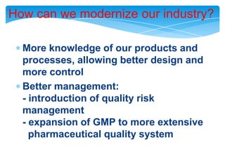 How can we modernize our industry?More knowledge of our products and processes, allowing better design and more controlBetter management:- introduction of quality risk management- expansion of GMP to more extensive   pharmaceutical quality system