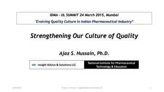 IDMA – UL SUMMIT 24 March 2015, Mumbai
"Evolving Quality Culture in Indian Pharmaceutical Industry“
Strengthening Our Culture of Quality
Ajaz S. Hussain, Ph.D.
Insight Advice & Solutions LLC
National Institute for Pharmaceutical
Technology & Education
3/24/2015 © Ajaz S. Hussain | Insight Advice & Solutions LLC 1
 