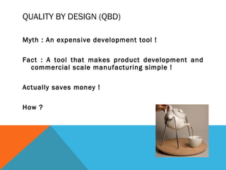 QUALITY BY DESIGN (QBD) 
Myth : An expensive development tool ! 
Fact : A tool that makes product development and 
commercial scale manufacturing simple ! 
Actually saves money ! 
How ? 
 