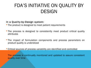 FDA’S INITIATIVE ON QUALITY BY 
DESIGN 
In a Quality-by-Design system: 
 The product is designed to meet patient requirements 
 The process is designed to consistently meet product critical quality 
attributes 
 The impact of formulation components and process parameters on 
product quality is understood 
 Critical sources of process variability are identified and controlled 
 The process is continually monitored and updated to assure consistent 
quality over time 
 