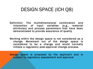 DESIGN SPACE (ICH Q8) 
Definition: The multidimensional combination and 
interaction of input variables (e.g., material 
attributes) and process parameters that have been 
demonstrated to provide assurance of quality 
Working within the design space is not considered as a 
change. Movement out of the design space is 
considered to be a change and would normally 
initiate a regulatory post-approval change process. 
Design space is proposed by the applicant and is 
subject to regulatory assessment and approval 
 