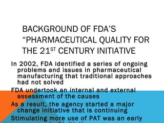 BACKGROUND OF FDA’S 
“PHARMACEUTICAL QUALITY FOR 
THE 21ST CENTURY INITIATIVE 
In 2002, FDA identified a series of ongoing 
problems and issues in pharmaceutical 
manufacturing that traditional approaches 
had not solved 
FDA undertook an internal and external 
assessment of the causes 
As a result, the agency started a major 
change initiative that is continuing 
Stimulating more use of PAT was an early 
component of initiative 
 