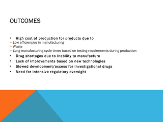 OUTCOMES 
• High cost of production for products due to 
– Low efficiencies in manufacturing 
– Waste 
– Long manufacturing cycle times based on testing requirements during production 
• Drug shortages due to inability to manufacture 
• Lack of improvements based on new technologies 
• Slowed development/access for investigational drugs 
• Need for intensive regulatory oversight 
 