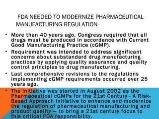 FDA NEEDED TO MODERNIZE PHARMACEUTICAL 
MANUFACTURING REGULATION 
• More than 40 years ago, Congress required that all 
drugs must be produced in accordance with Current 
Good Manufacturing Practice (cGMP). 
• Requirement was intended to address significant 
concerns about substandard drug manufacturing 
practices by applying quality assurance and quality 
control principles to drug manufacturing. 
• Last comprehensive revisions to the regulations 
implementing cGMP requirements occurred over 25 
years ago. 
• The initiative was started in August 2002 as the 
Pharmaceutical cGMPs for the 21st Century - A Risk- 
Based Approach initiative to enhance and modernize 
the regulation of pharmaceutical manufacturing and 
product quality — to bring a 21st century focus to 
this critical FDA responsibility. 
 