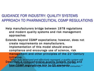 GUIDANCE FOR INDUSTRY: QUALITY SYSTEMS 
APPROACH TO PHARMACEUTICAL CGMP REGULATIONS 
Help manufacturers bridge between 1978 regulations 
and modern quality systems and risk management 
approaches 
Extends beyond CGMP expectations; however, does not 
create requirements on manufacturers. 
Implementation of this model should ensure 
compliance and encourage use of science, risk 
management and other principles of the 21st Century 
Initiative. 
“When fully developed and effectively managed, a quality system will 
Describes lead a to comprehensive consistent, predictable quality processes system that ensure model that 
and 
how CGMP regulations link to QS elements 
pharmaceuticals are safe, effective, and available for the consumer.” 
 