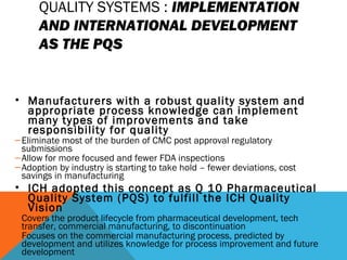 QUALITY SYSTEMS : IMPLEMENTATION 
AND INTERNATIONAL DEVELOPMENT 
AS THE PQS 
• Manufacturers with a robust quality system and 
appropriate process knowledge can implement 
many types of improvements and take 
responsibility for quality 
–Eliminate most of the burden of CMC post approval regulatory 
submissions 
–Allow for more focused and fewer FDA inspections 
–Adoption by industry is starting to take hold – fewer deviations, cost 
savings in manufacturing 
• ICH adopted this concept as Q 10 Pharmaceutical 
Quality System (PQS) to fulfill the ICH Quality 
Vision 
–Covers the product lifecycle from pharmaceutical development, tech 
transfer, commercial manufacturing, to discontinuation 
–Focuses on the commercial manufacturing process, predicted by 
development and utilizes knowledge for process improvement and future 
development 
 