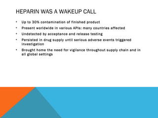 HEPARIN WAS A WAKEUP CALL 
• Up to 30% contamination of finished product 
• Present worldwide in various APIs: many countries affected 
• Undetected by acceptance and release testing 
• Persisted in drug supply until serious adverse events triggered 
investigation 
• Brought home the need for vigilance throughout supply chain and in 
all global settings 
 