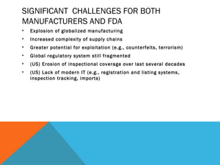 SIGNIFICANT CHALLENGES FOR BOTH 
MANUFACTURERS AND FDA 
• Explosion of globalized manufacturing 
• Increased complexity of supply chains 
• Greater potential for exploitation (e.g., counterfeits, terrorism) 
• Global regulatory system still fragmented 
• (US) Erosion of inspectional coverage over last several decades 
• (US) Lack of modern IT (e.g., registration and listing systems, 
inspection tracking, imports) 
 