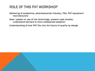 ROLE OF THIS PAT WORKSHOP 
Gathering of academics, pharmaceutical industry, FDA, PAT equipment 
manufacturers 
Goal: update on use of the technology, present case studies, 
understand barriers to more widespread adoption 
Understanding of how PAT fits into the future of quality by design 
 