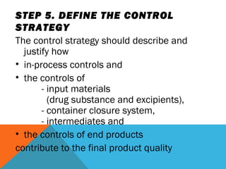 STEP 5. DEFINE THE CONTROL 
STRATEGY 
The control strategy should describe and 
justify how 
• in-process controls and 
• the controls of 
- input materials 
(drug substance and excipients), 
- container closure system, 
- intermediates and 
• the controls of end products 
contribute to the final product quality 
 