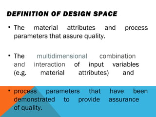 DEFINITION OF DESIGN SPACE 
• The material attributes and process 
parameters that assure quality. 
• The multidimensional combination 
and interaction of input variables 
(e.g. material attributes) and 
• process parameters that have been 
demonstrated to provide assurance 
of quality. 
 