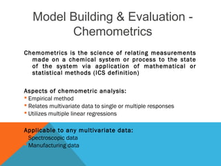 Model Building & Evaluation - 
Chemometrics 
Chemometrics is the science of relating measurements 
made on a chemical system or process to the state 
of the system via application of mathematical or 
statistical methods (ICS definition) 
Aspects of chemometric analysis: 
 Empirical method 
 Relates multivariate data to single or multiple responses 
 Utilizes multiple linear regressions 
Applicable to any multivariate data: 
 Spectroscopic data 
 Manufacturing data 
 
