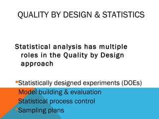 QUALITY BY DESIGN & STATISTICS 
Statistical analysis has multiple 
roles in the Quality by Design 
approach 
Statistically designed experiments (DOEs) 
Model building & evaluation 
Statistical process control 
Sampling plans 
 