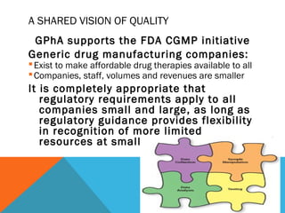 A SHARED VISION OF QUALITY 
GPhA supports the FDA CGMP initiative 
Generic drug manufacturing companies: 
Exist to make affordable drug therapies available to all 
Companies, staff, volumes and revenues are smaller 
It is completely appropriate that 
regulatory requirements apply to all 
companies small and large, as long as 
regulatory guidance provides flexibility 
in recognition of more limited 
resources at smaller firms 
 