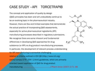 CASE STUDY –API TORCETRAPIB 
The concept and application of quality by design 
(QbD) principles has been and will undoubtedly continue to 
be an evolving topic in the pharmaceutical industry. 
However, there are few and limited examples that demonstrate 
the actual practice of incorporating QbD assessments, 
especially for active pharmaceutical ingredients (API) 
manufacturing processes described in regulatory submissions. 
We recognize there are some inherent and fundamental 
differences in developing QbD approaches for drug 
substance (or API) vs drug product manufacturing processes. 
In particular, the development of relevant process understanding 
for API manufacturing is somewhat challenging 
relative to criteria outlined in ICH Q8 (http://www.ich.org/ 
cache/compo/276–254–1.html) guidelines, which are primarily 
oriented toward application of QbD for drug product 
manufacturing. ……………………………………………J Pharm Innov (2007) 2:71–86 
 