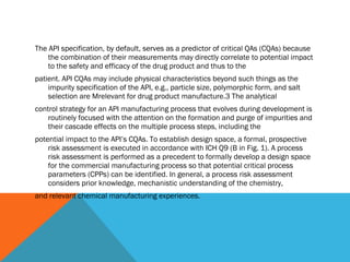 The API specification, by default, serves as a predictor of critical QAs (CQAs) because 
the combination of their measurements may directly correlate to potential impact 
to the safety and efficacy of the drug product and thus to the 
patient. API CQAs may include physical characteristics beyond such things as the 
impurity specification of the API, e.g., particle size, polymorphic form, and salt 
selection are Mrelevant for drug product manufacture.3 The analytical 
control strategy for an API manufacturing process that evolves during development is 
routinely focused with the attention on the formation and purge of impurities and 
their cascade effects on the multiple process steps, including the 
potential impact to the API’s CQAs. To establish design space, a formal, prospective 
risk assessment is executed in accordance with ICH Q9 (B in Fig. 1). A process 
risk assessment is performed as a precedent to formally develop a design space 
for the commercial manufacturing process so that potential critical process 
parameters (CPPs) can be identified. In general, a process risk assessment 
considers prior knowledge, mechanistic understanding of the chemistry, 
and relevant chemical manufacturing experiences. 
 