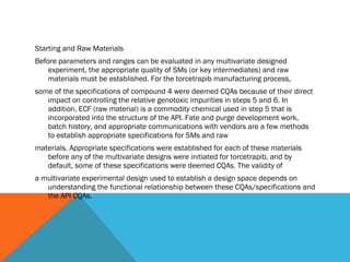 Starting and Raw Materials 
Before parameters and ranges can be evaluated in any multivariate designed 
experiment, the appropriate quality of SMs (or key intermediates) and raw 
materials must be established. For the torcetrapib manufacturing process, 
some of the specifications of compound 4 were deemed CQAs because of their direct 
impact on controlling the relative genotoxic impurities in steps 5 and 6. In 
addition, ECF (raw material) is a commodity chemical used in step 5 that is 
incorporated into the structure of the API. Fate and purge development work, 
batch history, and appropriate communications with vendors are a few methods 
to establish appropriate specifications for SMs and raw 
materials. Appropriate specifications were established for each of these materials 
before any of the multivariate designs were initiated for torcetrapib, and by 
default, some of these specifications were deemed CQAs. The validity of 
a multivariate experimental design used to establish a design space depends on 
understanding the functional relationship between these CQAs/specifications and 
the API CQAs. 
 