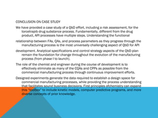 CONCLUSION ON CASE STUDY 
We have provided a case study of a QbD effort, including a risk assessment, for the 
torcetrapib drug substance process. Fundamentally, different from the drug 
product, API processes have multiple steps. Understanding the functional 
relationship between FAs, QAs, and process parameters as they progress through the 
manufacturing process is the most universally challenging aspect of QbD for API 
development. Analytical specifications and control strategy aspects of the QbD plan 
remain the foundation for change throughout the evolution of the manufacturing 
process (from phase I to launch). 
The role of the chemist and engineer during the course of development is to 
effectively eliminate as many of the CQAs and CPPs as possible from the 
commercial manufacturing process through continuous improvement efforts. 
Designed experiments generate the data required to establish a design space for 
commercial manufacturing processes, while providing the process understanding 
that facilitates sound business decisions. First principles ofchemistry can expand 
this “toolbox” to include kinetic models, computer predictive programs, and more 
diverse concepts of prior knowledge. 
 