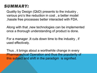 SUMMARY: 
Quality by Design (QbD) presents to the industry , 
various pro’s like reduction in cost , a better model 
,hassle free processes better interacted with FDA. 
Along with that ,new technologies can be implemented 
once a thorough understanding of product is done. 
For a manager ,It cuts down time to the industry , if 
used effectively. 
Thus , it brings about a worthwhile change in every 
Pharmaceutical Operation and thus the popularity of 
this subject and shift in the paradigm is signified. 
 