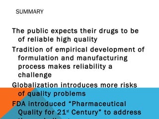 SUMMARY 
The public expects their drugs to be 
of reliable high quality 
Tradition of empirical development of 
formulation and manufacturing 
process makes reliability a 
challenge 
Globalization introduces more risks 
of quality problems 
FDA introduced “Pharmaceutical 
Quality for 21st Century” to address 
these challenges 
 