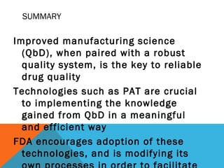 SUMMARY 
Improved manufacturing science 
(QbD), when paired with a robust 
quality system, is the key to reliable 
drug quality 
Technologies such as PAT are crucial 
to implementing the knowledge 
gained from QbD in a meaningful 
and efficient way 
FDA encourages adoption of these 
technologies, and is modifying its 
own processes in order to facilitate 
 