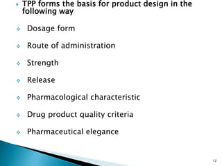  TPP forms the basis for product design in the
following way
 Dosage form
 Route of administration
 Strength
 Release
 Pharmacological characteristic
 Drug product quality criteria
 Pharmaceutical elegance
12
 