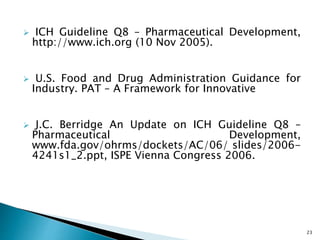  ICH Guideline Q8 – Pharmaceutical Development,
http://www.ich.org (10 Nov 2005).
 U.S. Food and Drug Administration Guidance for
Industry. PAT – A Framework for Innovative
 J.C. Berridge An Update on ICH Guideline Q8 –
Pharmaceutical Development,
www.fda.gov/ohrms/dockets/AC/06/ slides/2006-
4241s1_2.ppt, ISPE Vienna Congress 2006.
23
 