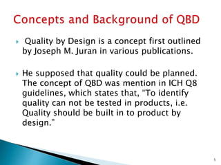  Quality by Design is a concept first outlined
by Joseph M. Juran in various publications.
 He supposed that quality could be planned.
The concept of QBD was mention in ICH Q8
guidelines, which states that, “To identify
quality can not be tested in products, i.e.
Quality should be built in to product by
design.”
5
 