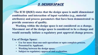 5. Design Space
The ICH Q8(R2) states that the design space is multi dimensional
combination and interaction of input variables (e.g., material
attributes) and process parameters that have been demonstrated to
provide assurance of quality.
Working within the design space is not considered as a change.
Movement out of the design space is considered to be a change and
would normally initiate a regulatory post approval change process.
Use of Design Space:
• Use for more than one-unit operations or upto complete process.
• Presented by Applicant.
• Working between the design space.
• Subject to regulatory approval and evaluation.
 